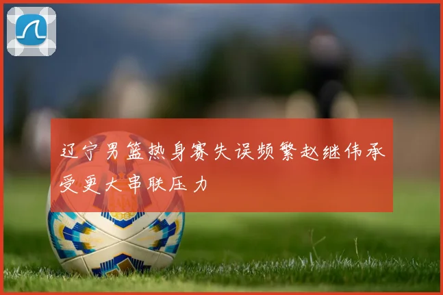 辽宁男篮热身赛失误频繁赵继伟承受更大串联压力